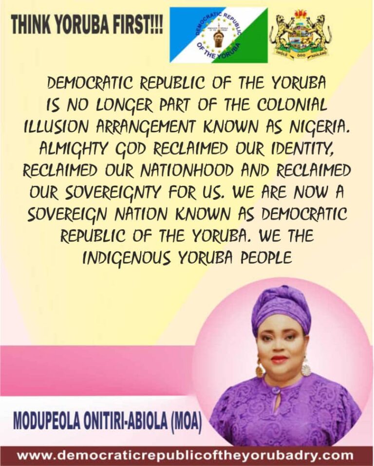 DEMOCRATIC REPUBLIC OF THE YORUBA IS NO LONGER PART OF THE COLONIAL ILLUSION ARRANGEMENT KNOWN AS NIGERIA. ALMIGHTY GOD RECLAIMED OUR IDENTITY, RECLAIMED OUR NATIONHOOD AND RECLAIMED OUR SOVEREIGNTY FOR US. WE ARE NOW A SOVEREIGN NATION KNOWN AS DEMOCRATIC REPUBLIC OF THE YORUBA. WE THE INDIGENOUS YORUBA PEOPLE