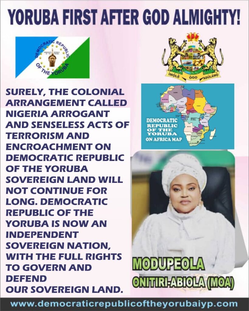 SURELY, THE COLONIAL ARRANGEMENT CALLED NIGERIA ARROGANT AND SENSELESS ACTS OF TERRORISM AND ENCROACHMENT ON DEMOCRATIC REPUBLIC OF THE YORUBA SOVEREIGN LAND WILL NOT CONTINUE FOR LONG. DEMOCRATIC REPUBLIC OF THE YORUBA IS NOW AN INDEPENDENT SOVEREIGN NATION, WITH THE FULL RIGHTS TO GOVERN AND DEFEND OUR SOVEREIGN LAND. Image1 23 819x1024