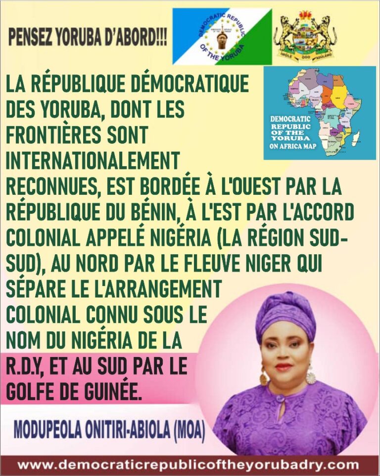 LA RÉPUBLIQUE DÉMOCRATIQUE DES YORUBA, DONT LES FRONTIÈRES SONT RECONNUES INTERNATIONALEMENT, EST BORDÉE À L’OUEST PAR LA RÉPUBLIQUE DU BÉNIN, À L’EST PAR L’ARRANGEMENT COLONIAL CONNU SOUS LE NOM DU NIGERIA DANS LA RÉGION DU SUD-SUD , AU NORD PAR LE FLEUVE NIGER QUI SÉPARE L’ARRANGEMENT COLONIAL CONNU SOUS LE NOM DE NIGERIA DE LA R.D.Y, ET AU SUD PAR LE GOLFE DE GUINÉE.